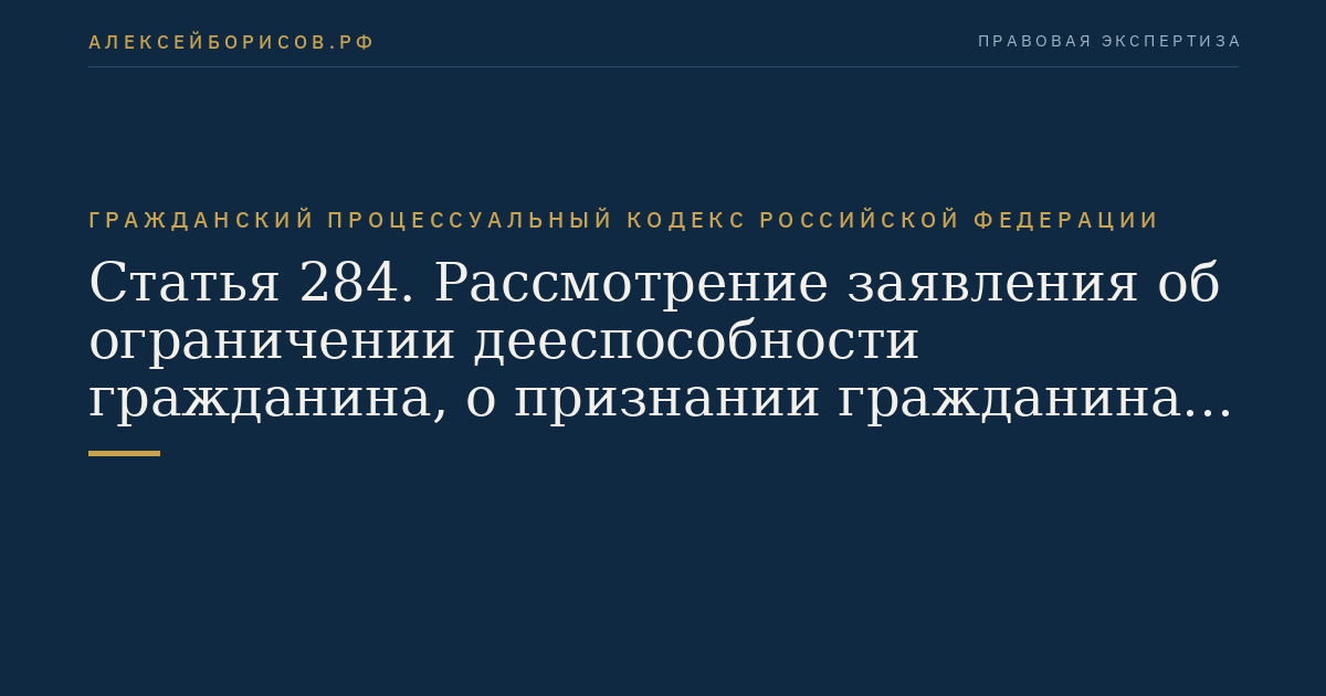 Статья 284. Рассмотрение заявления об ограничении дееспособности гражданина, о признании гражданина недееспособным, об ограничении или о лишении несовершеннолетнего в возрасте от четырнадцати до восемнадцати лет права самостоятельно распоряжаться своими доходами